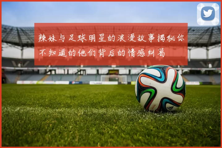辣妹与足球明星的浪漫故事揭秘你不知道的他们背后的情感纠葛