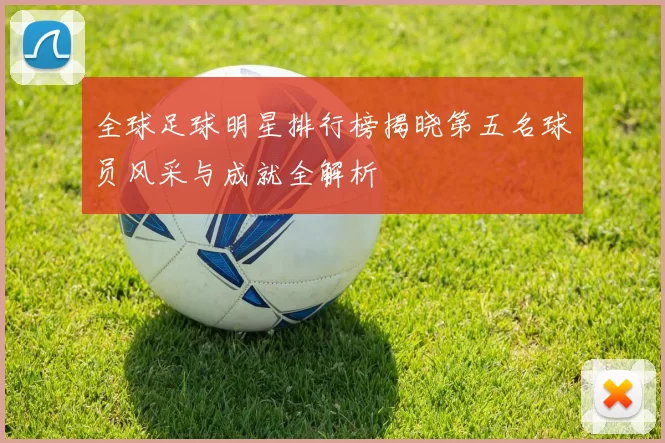 全球足球明星排行榜揭晓第五名球员风采与成就全解析