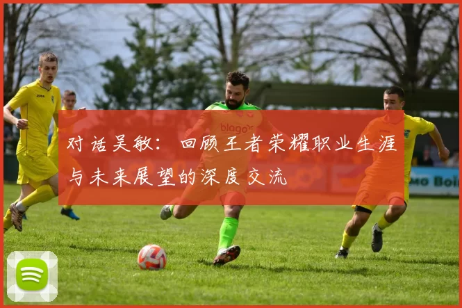 对话吴敏：回顾王者荣耀职业生涯与未来展望的深度交流