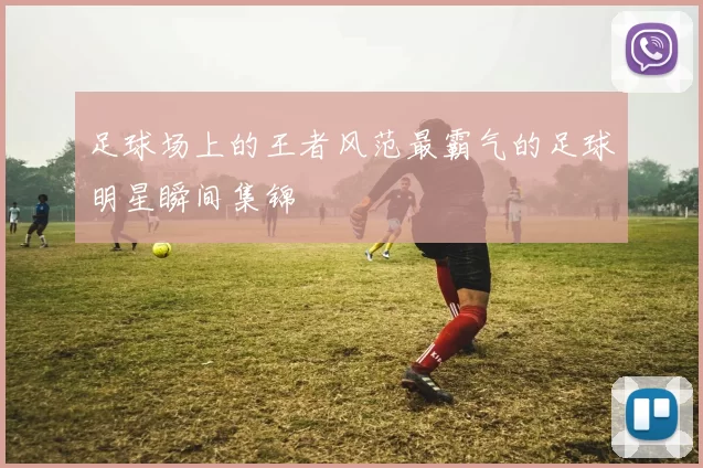 足球场上的王者风范最霸气的足球明星瞬间集锦
