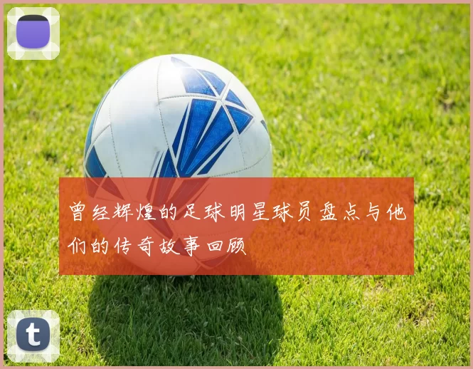 曾经辉煌的足球明星球员盘点与他们的传奇故事回顾