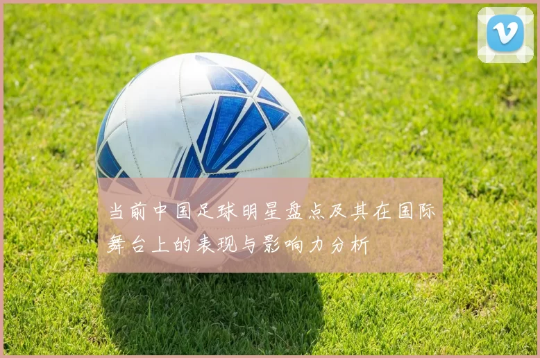 当前中国足球明星盘点及其在国际舞台上的表现与影响力分析