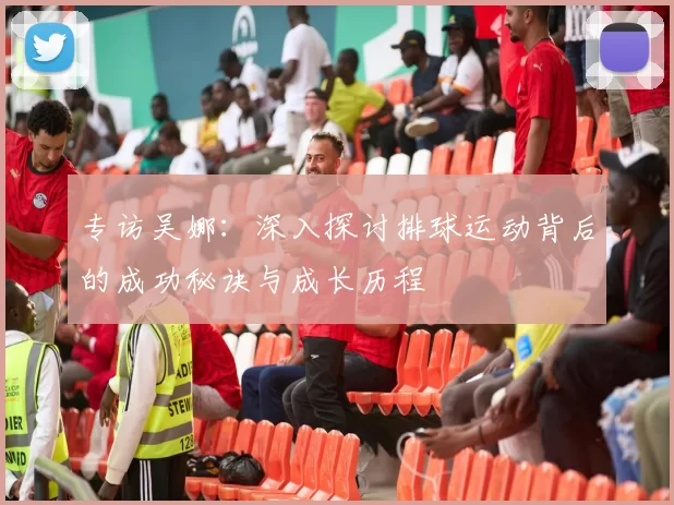 专访吴娜：深入探讨排球运动背后的成功秘诀与成长历程