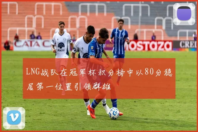 LNG战队在冠军杯积分榜中以80分稳居第一位置引领群雄