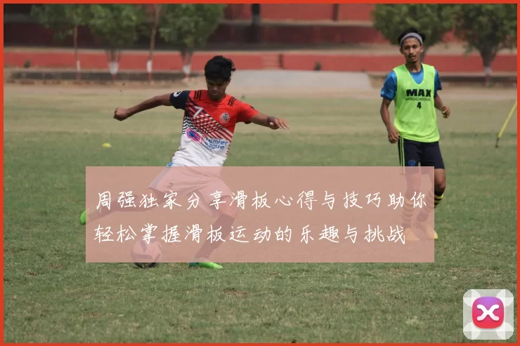 周强独家分享滑板心得与技巧助你轻松掌握滑板运动的乐趣与挑战
