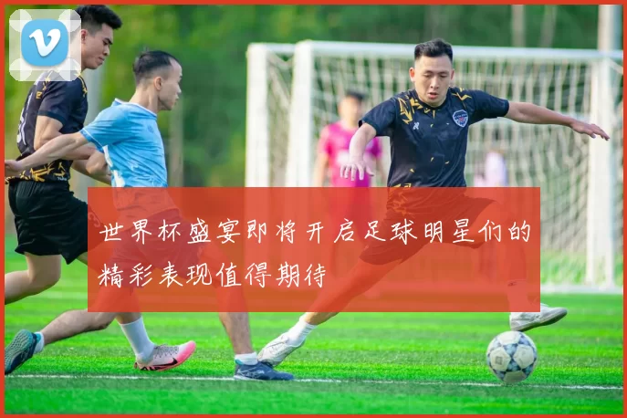 世界杯盛宴即将开启足球明星们的精彩表现值得期待