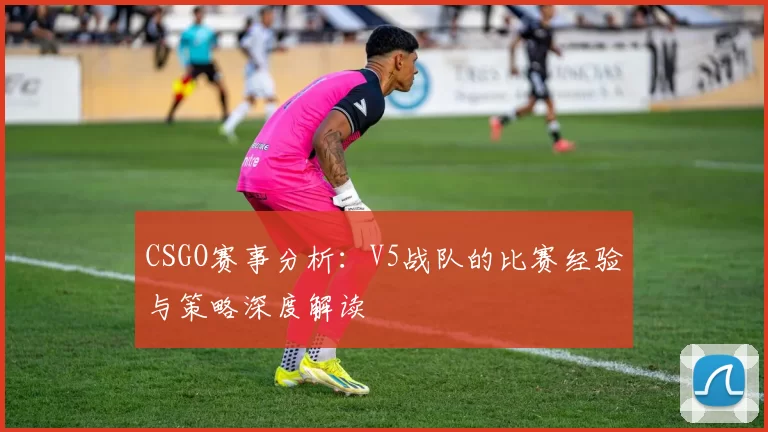 CSGO赛事分析：V5战队的比赛经验与策略深度解读