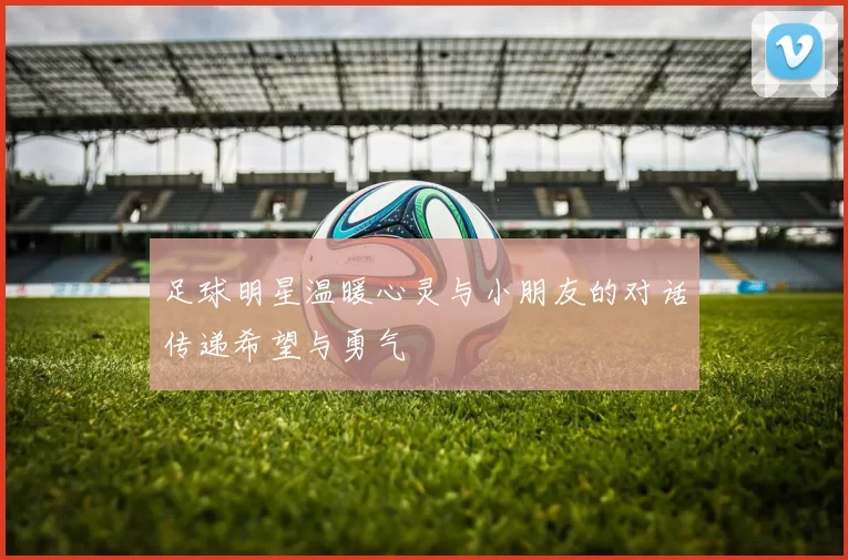 足球明星温暖心灵与小朋友的对话传递希望与勇气