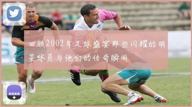 回顾2002年足球盛宴那些闪耀的明星球员与他们的传奇瞬间
