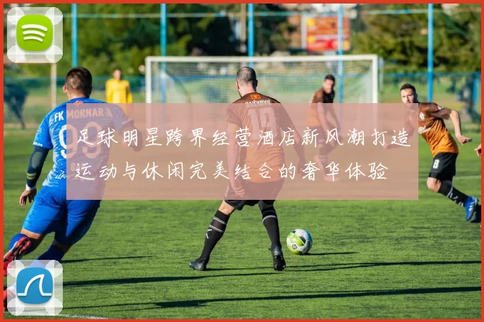 足球明星跨界经营酒店新风潮打造运动与休闲完美结合的奢华体验