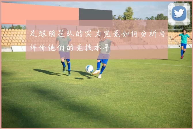 足球明星队的实力究竟如何分析与评价他们的竞技水平