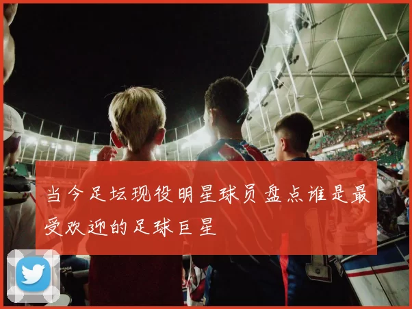 当今足坛现役明星球员盘点谁是最受欢迎的足球巨星