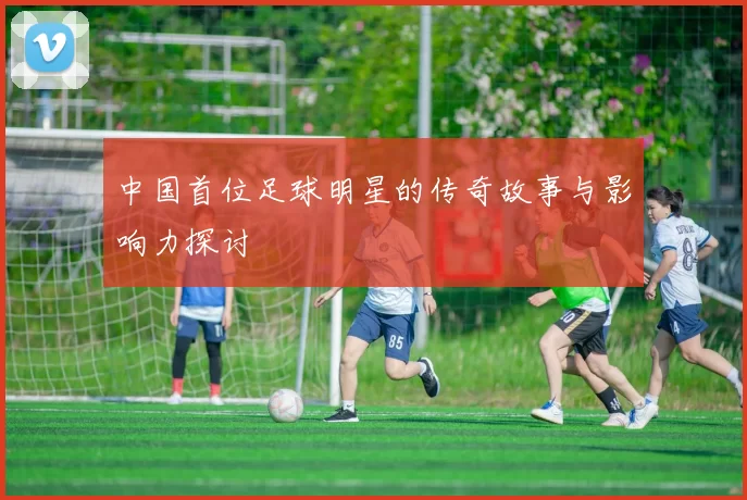 中国首位足球明星的传奇故事与影响力探讨