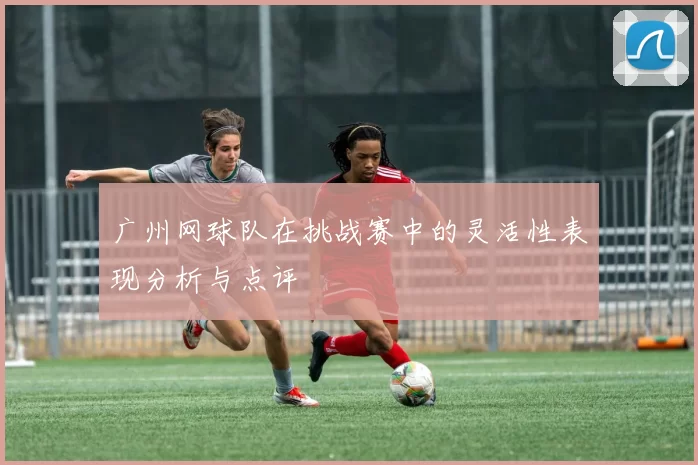 广州网球队在挑战赛中的灵活性表现分析与点评