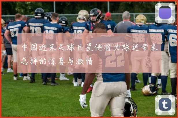 中国迎来足球巨星他将为球迷带来怎样的惊喜与激情
