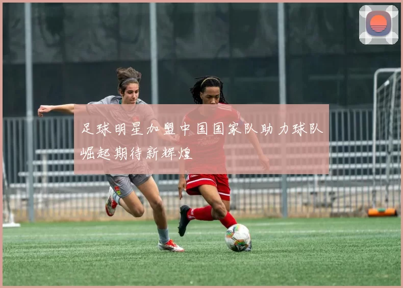 足球明星加盟中国国家队助力球队崛起期待新辉煌