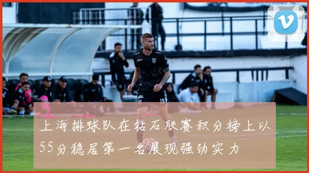 上海排球队在钻石联赛积分榜上以55分稳居第一名展现强劲实力