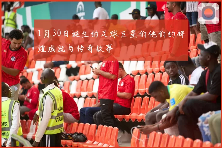1月30日诞生的足球巨星们他们的辉煌成就与传奇故事