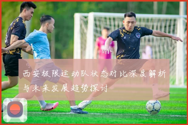 西安极限运动队状态对比深度解析与未来发展趋势探讨