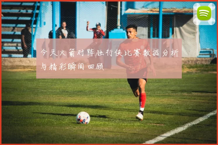 今天火箭对阵独行侠比赛数据分析与精彩瞬间回顾