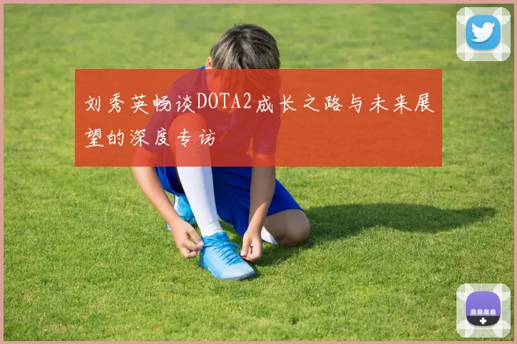 刘秀英畅谈DOTA2成长之路与未来展望的深度专访