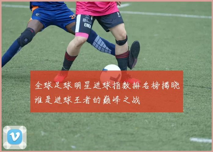 全球足球明星进球指数排名榜揭晓谁是进球王者的巅峰之战