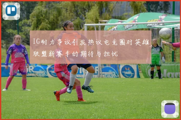 IG耐力争议引发热议电竞圈对英雄联盟新赛季的期待与担忧