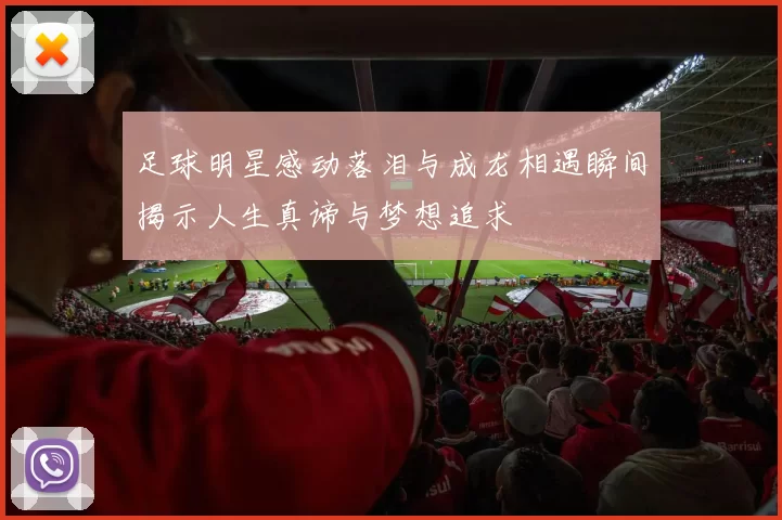 足球明星感动落泪与成龙相遇瞬间揭示人生真谛与梦想追求
