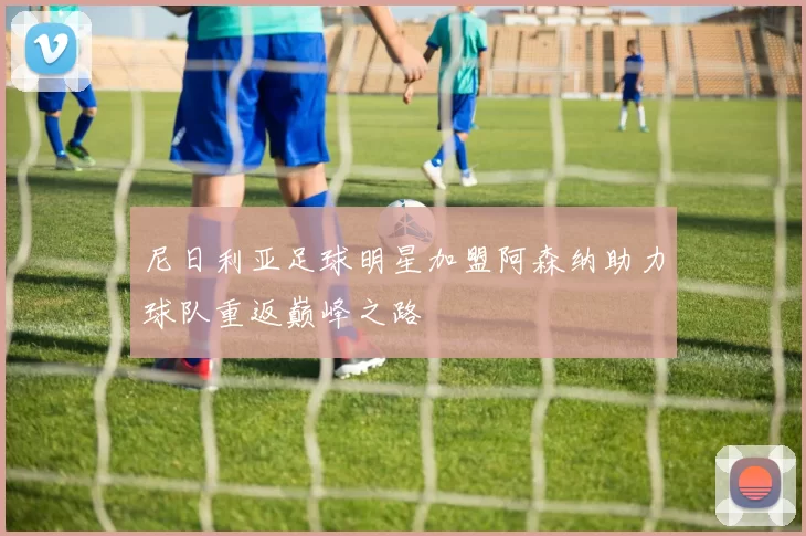 尼日利亚足球明星加盟阿森纳助力球队重返巅峰之路