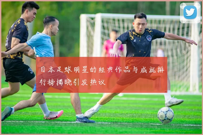 日本足球明星的经典作品与成就排行榜揭晓引发热议
