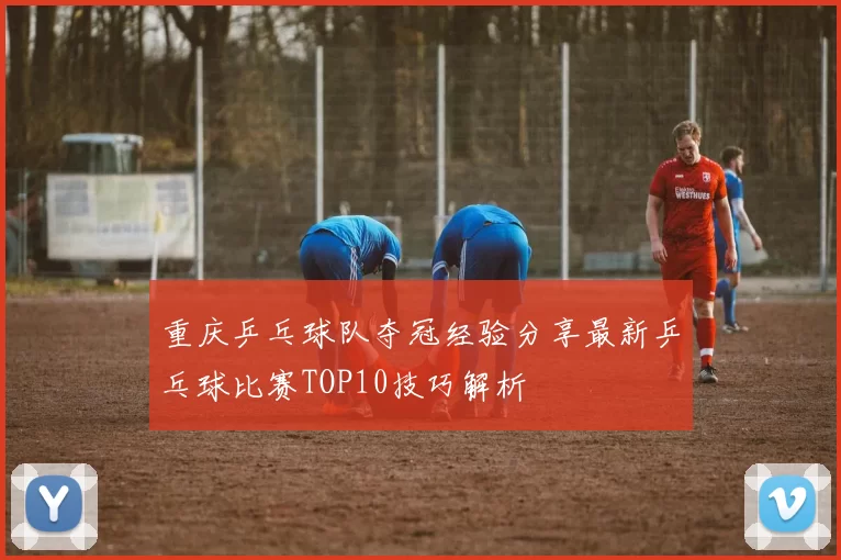 重庆乒乓球队夺冠经验分享最新乒乓球比赛TOP10技巧解析