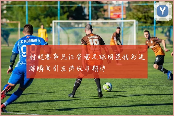 村超赛事见证香港足球明星精彩进球瞬间引发热议与期待