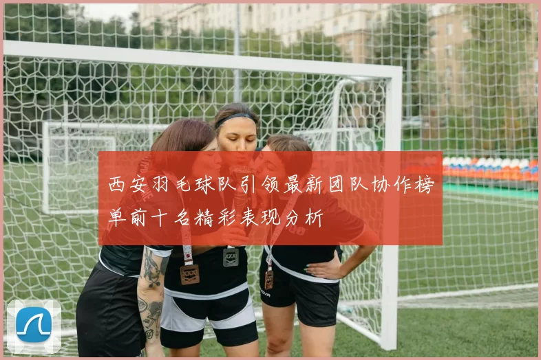 西安羽毛球队引领最新团队协作榜单前十名精彩表现分析