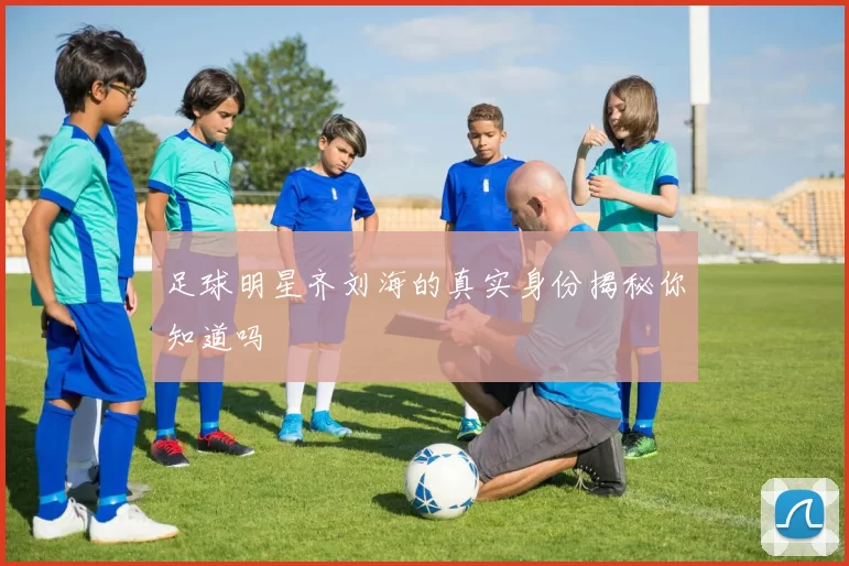 足球明星齐刘海的真实身份揭秘你知道吗