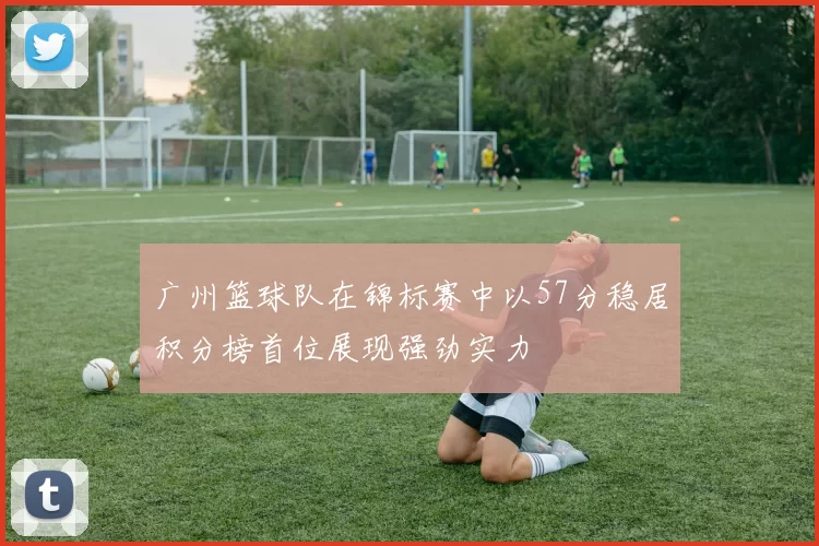 广州篮球队在锦标赛中以57分稳居积分榜首位展现强劲实力