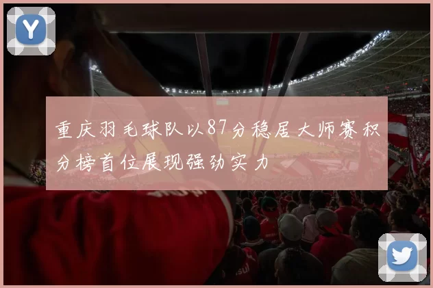 重庆羽毛球队以87分稳居大师赛积分榜首位展现强劲实力