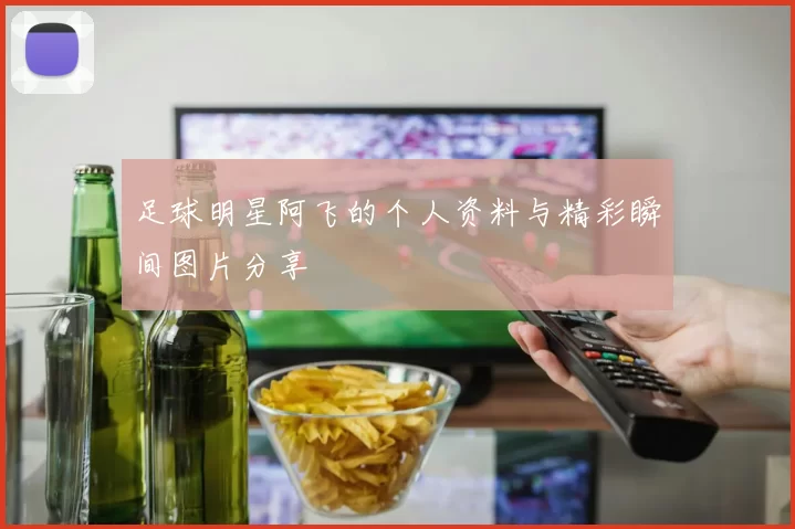 足球明星阿飞的个人资料与精彩瞬间图片分享