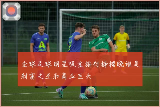 全球足球明星吸金排行榜揭晓谁是财富之王和商业巨头
