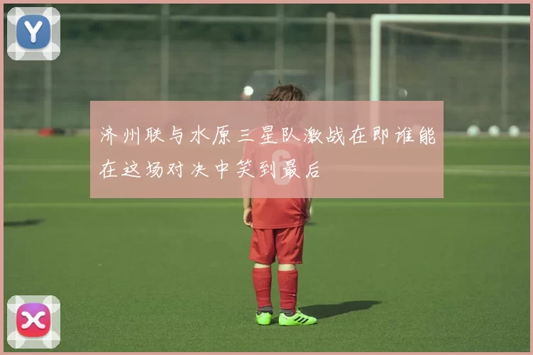济州联与水原三星队激战在即谁能在这场对决中笑到最后