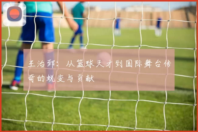 王治郅：从篮球天才到国际舞台传奇的蜕变与贡献