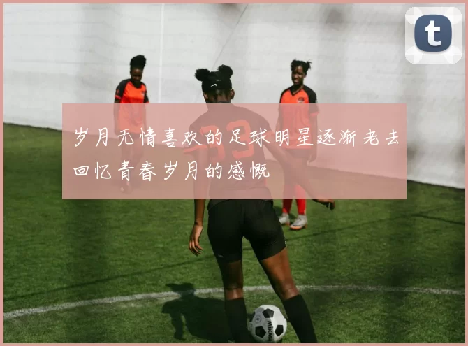 岁月无情喜欢的足球明星逐渐老去回忆青春岁月的感慨