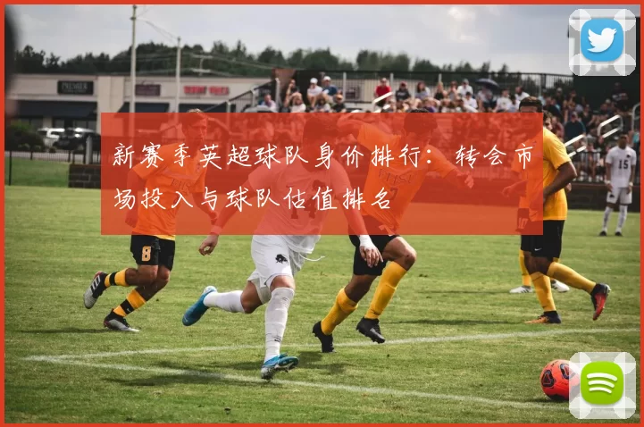新赛季英超球队身价排行：转会市场投入与球队估值排名