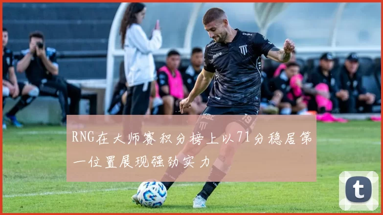 RNG在大师赛积分榜上以71分稳居第一位置展现强劲实力