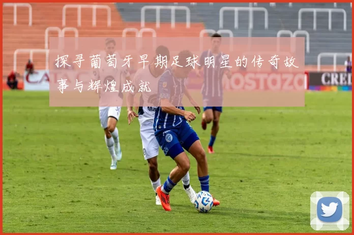 探寻葡萄牙早期足球明星的传奇故事与辉煌成就
