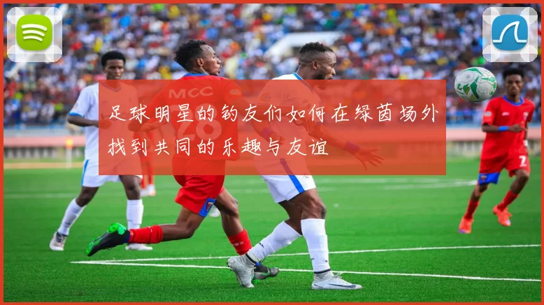 足球明星的钓友们如何在绿茵场外找到共同的乐趣与友谊
