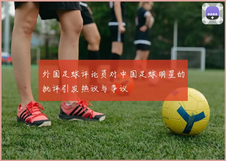 外国足球评论员对中国足球明星的批评引发热议与争议