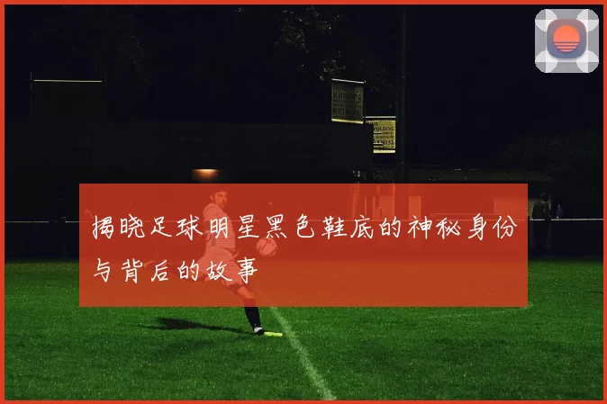 揭晓足球明星黑色鞋底的神秘身份与背后的故事