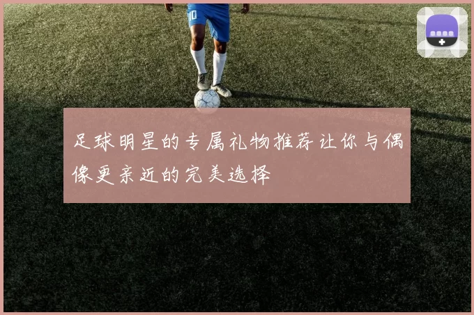 足球明星的专属礼物推荐让你与偶像更亲近的完美选择