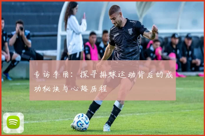 专访李丽：探寻排球运动背后的成功秘诀与心路历程