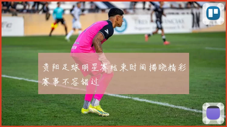贵阳足球明星赛结束时间揭晓精彩赛事不容错过